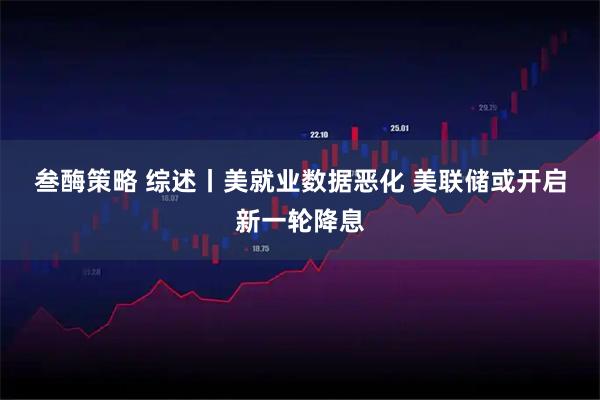 叁酶策略 综述丨美就业数据恶化 美联储或开启新一轮降息