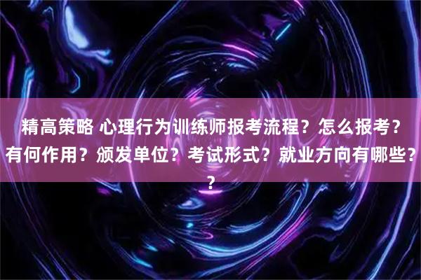 精高策略 心理行为训练师报考流程？怎么报考？有何作用？颁发单位？考试形式？就业方向有哪些？