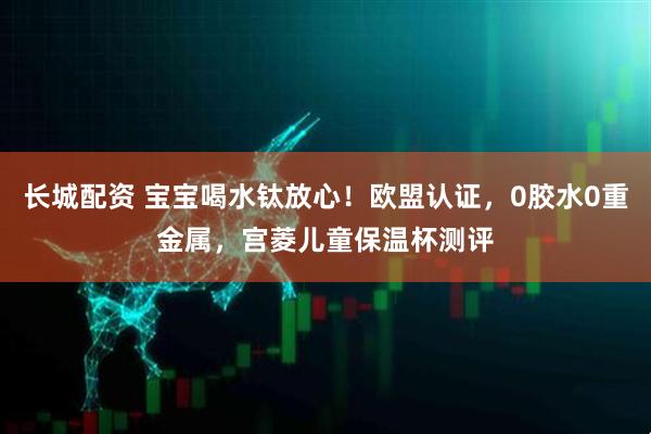长城配资 宝宝喝水钛放心！欧盟认证，0胶水0重金属，宫菱儿童保温杯测评