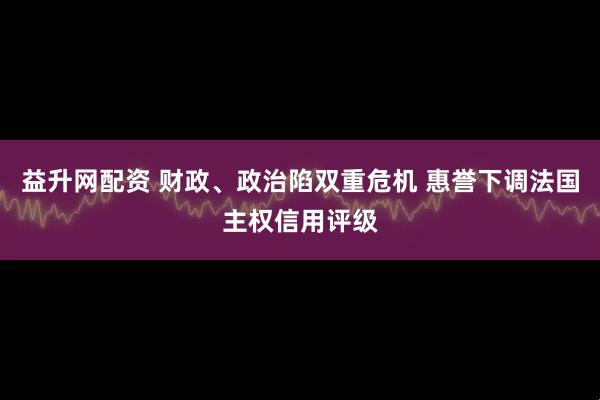 益升网配资 财政、政治陷双重危机 惠誉下调法国主权信用评级