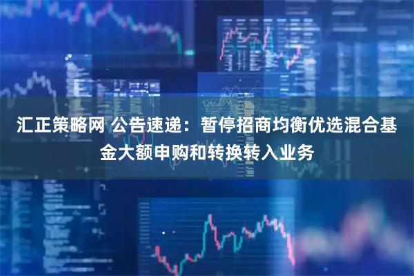 汇正策略网 公告速递：暂停招商均衡优选混合基金大额申购和转换转入业务