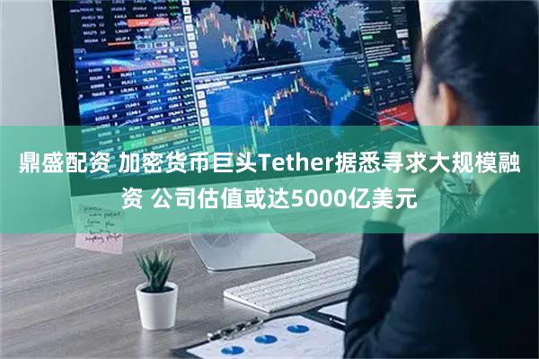 鼎盛配资 加密货币巨头Tether据悉寻求大规模融资 公司估值或达5000亿美元