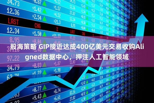 股海策略 GIP接近达成400亿美元交易收购Aligned数据中心，押注人工智能领域