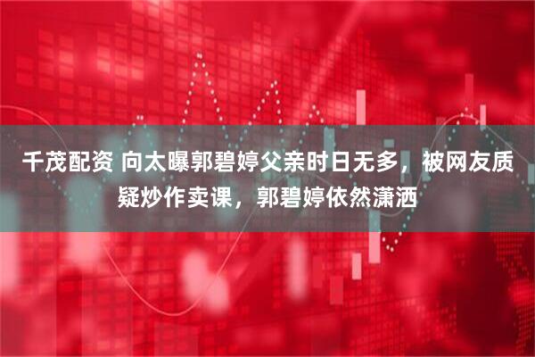 千茂配资 向太曝郭碧婷父亲时日无多，被网友质疑炒作卖课，郭碧婷依然潇洒