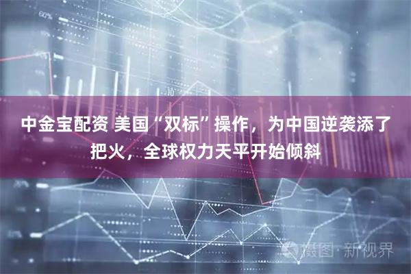 中金宝配资 美国“双标”操作，为中国逆袭添了把火，全球权力天平开始倾斜