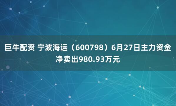 巨牛配资 宁波海运（600798）6月27日主力资金净卖出980.93万元