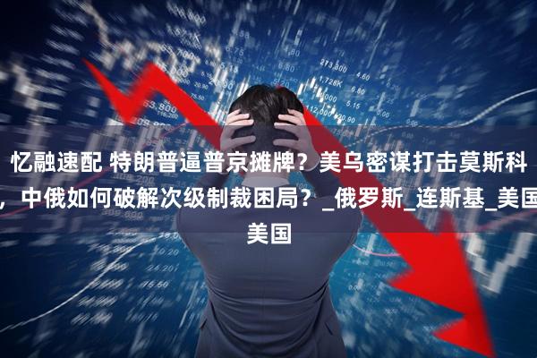 忆融速配 特朗普逼普京摊牌？美乌密谋打击莫斯科，中俄如何破解次级制裁困局？_俄罗斯_连斯基_美国