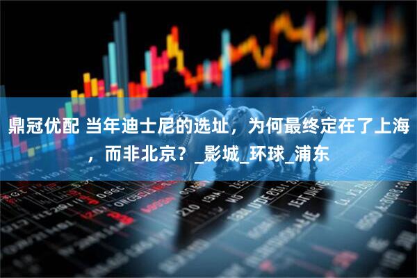 鼎冠优配 当年迪士尼的选址，为何最终定在了上海，而非北京？_影城_环球_浦东