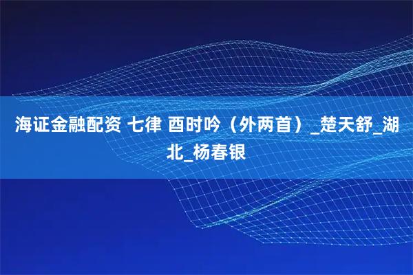 海证金融配资 七律 酉时吟（外两首）_楚天舒_湖北_杨春银