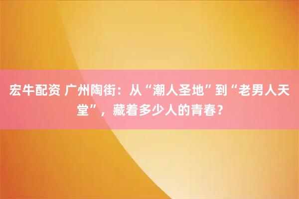 宏牛配资 广州陶街：从“潮人圣地”到“老男人天堂”，藏着多少人的青春？